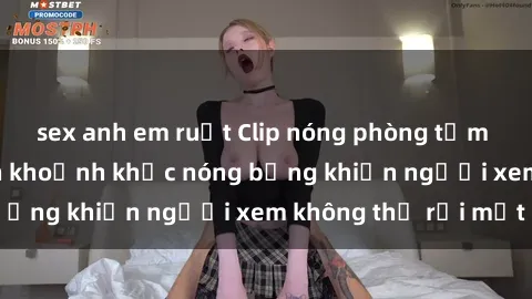 sex anh em ruột Clip nóng phòng tắm gây sốt: Cận cảnh khoảnh khắc nóng bỏng khiến người xem không thể rời mắt