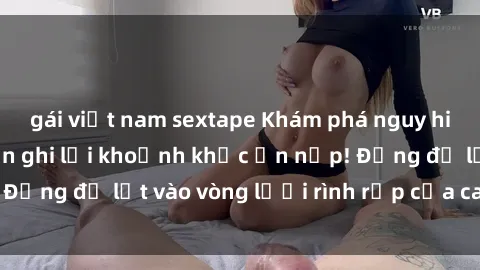 gái việt nam sextape Khám phá nguy hiểm: sex camera ẩn ghi lại khoảnh khắc ẩn nấp! Đừng để lọt vào vòng lưới rình rập của camera ẩn!