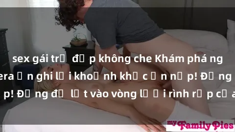 sex gái trẻ đẹp không che Khám phá nguy hiểm: sex camera ẩn ghi lại khoảnh khắc ẩn nấp! Đừng để lọt vào vòng lưới rình rập của camera ẩn!