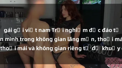 gái gọi việt nam Trải nghiệm độc đáo tại sex nhà nghỉ: ẩn mình trong không gian lãng mạn, thoải mái và không gian riêng tư để khuấy động tình ái.
