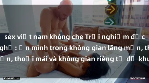 sex việt nam không che Trải nghiệm độc đáo tại sex nhà nghỉ: ẩn mình trong không gian lãng mạn, thoải mái và không gian riêng tư để khuấy động tình ái.