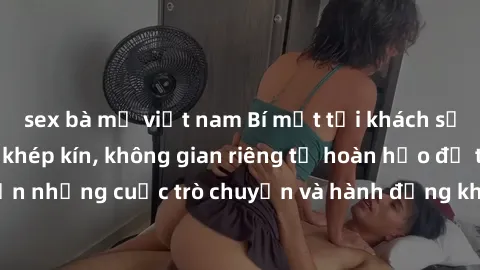 sex bà mẹ việt nam Bí mật tại khách sạn: Phòng quay lén khép kín, không gian riêng tư hoàn hảo để thực hiện những cuộc trò chuyện và hành động không bị người khác phát hiện.
