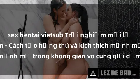 sex hentai vietsub Trải nghiệm mới lạ với sex phòng tắm - Cách tạo hứng thú và kích thích mạnh mẽ trong không gian vô cùng gợi cảm và lãng mạn