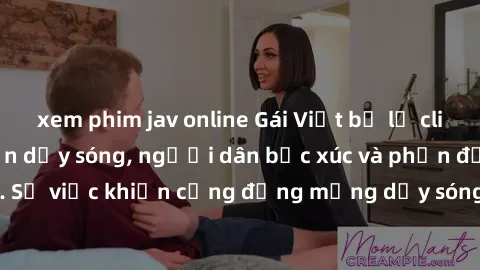 xem phim jav online Gái Việt bị lộ clip sex khiến dư luận dậy sóng, người dân bức xúc và phản đối gay gắt. Sự việc khiến cộng đồng mạng dậy sóng và yêu cầu xử lý nghiêm ngặt.