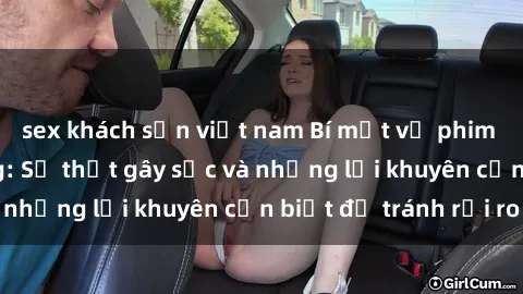 sex khách sạn việt nam Bí mật về phim sex nơi công cộng: Sự thật gây sốc và những lời khuyên cần biết để tránh rủi ro
