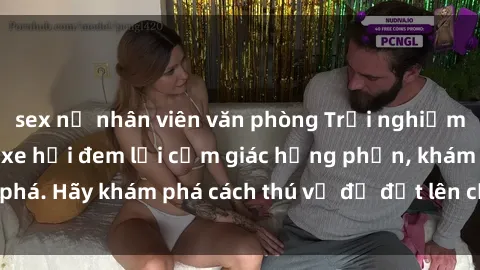 sex nữ nhân viên văn phòng Trải nghiệm mới lạ: Sex trong xe hơi đem lại cảm giác hưng phấn, khám phá. Hãy khám phá cách thú vị để đốt lên cảm xúc trong cuộc tình!