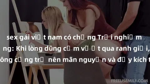 sex gái việt nam có chồng Trải nghiệm làm tình ngoài đường: Khi lòng dũng cảm vượt qua ranh giới, cuộc hẹn nơi công cộng trở nên mãn nguyện và đầy kích thích. Hành vi nguy hiểm, nhưng cũng tạo nên cảm