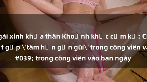 gái xinh khỏa thân Khoảnh khắc cấm kỵ: Cặp đôi bị bắt gặp 'tâm hồn gần gũi' trong công viên vào ban ngày