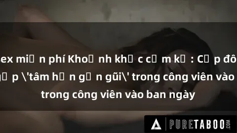 sex miễn phí Khoảnh khắc cấm kỵ: Cặp đôi bị bắt gặp 'tâm hồn gần gũi' trong công viên vào ban ngày
