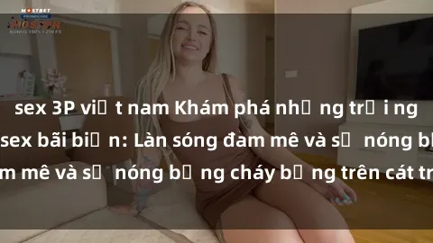 sex 3P việt nam Khám phá những trải nghiệm độc đáo tại sex bãi biển: Làn sóng đam mê và sự nóng bỏng cháy bỏng trên cát trắng