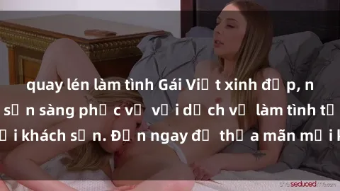 quay lén làm tình Gái Việt xinh đẹp, nồng nàn tình cảm, sẵn sàng phục vụ với dịch vụ làm tình tại khách sạn. Đến ngay để thỏa mãn mọi khao khát của bạn!