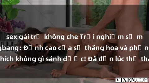 sex gái trẻ không che Trải nghiệm sự mới lạ với sex gangbang: Đỉnh cao của sự thăng hoa và phấn khích không gì sánh được! Đã đến lúc thử thách giới hạn của bạn!