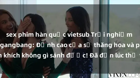 sex phim hàn quốc vietsub Trải nghiệm sự mới lạ với sex gangbang: Đỉnh cao của sự thăng hoa và phấn khích không gì sánh được! Đã đến lúc thử thách giới hạn của bạn!