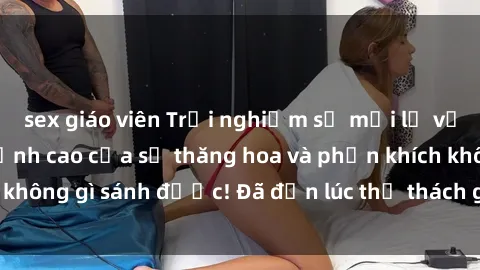 sex giáo viên Trải nghiệm sự mới lạ với sex gangbang: Đỉnh cao của sự thăng hoa và phấn khích không gì sánh được! Đã đến lúc thử thách giới hạn của bạn!