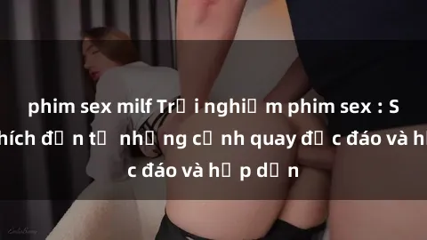 phim sex milf Trải nghiệm phim sex : Sự kích thích đến từ những cảnh quay độc đáo và hấp dẫn