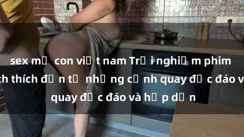 sex mẹ con việt nam Trải nghiệm phim sex : Sự kích thích đến từ những cảnh quay độc đáo và hấp dẫn