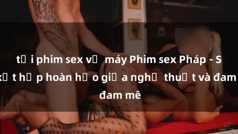 tải phim sex về máy Phim sex Pháp - Sự kết hợp hoàn hảo giữa nghệ thuật và đam mê