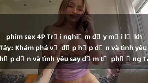 phim sex 4P Trải nghiệm đầy mới lạ khi quan hệ với gái Tây: Khám phá vẻ đẹp hấp dẫn và tình yêu say đắm từ phương Tây