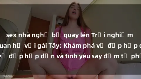 sex nhà nghỉ bị quay lén Trải nghiệm đầy mới lạ khi quan hệ với gái Tây: Khám phá vẻ đẹp hấp dẫn và tình yêu say đắm từ phương Tây