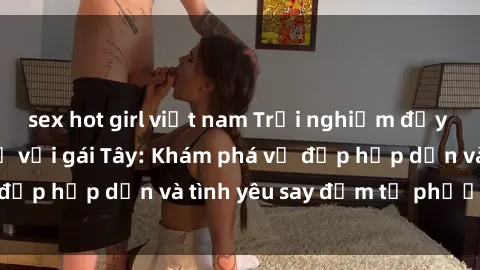 sex hot girl việt nam Trải nghiệm đầy mới lạ khi quan hệ với gái Tây: Khám phá vẻ đẹp hấp dẫn và tình yêu say đắm từ phương Tây