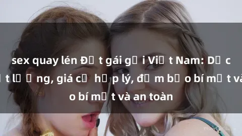 sex quay lén Đặt gái gọi Việt Nam: Dịch vụ chất lượng, giá cả hợp lý, đảm bảo bí mật và an toàn