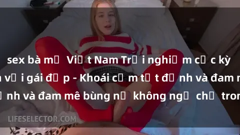 sex bà mẹ Việt Nam Trải nghiệm cực kỳ thú vị khi làm tình với gái đẹp - Khoái cảm tột đỉnh và đam mê bùng nổ không ngờ chỉ trong một đêm!