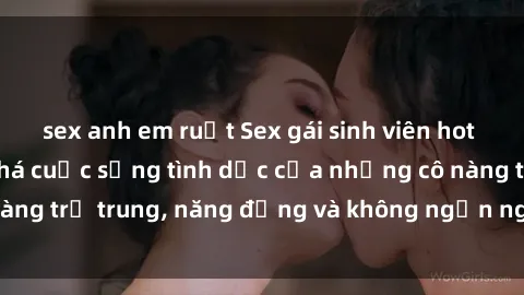 sex anh em ruột Sex gái sinh viên hot nhất: Cùng khám phá cuộc sống tình dục của những cô nàng trẻ trung, năng động và không ngần ngại thử nghiệm!
