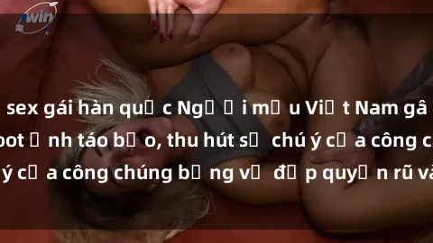 sex gái hàn quốc Người mẫu Việt Nam gây sốt với loạt shoot ảnh táo bạo, thu hút sự chú ý của công chúng bằng vẻ đẹp quyến rũ và gợi cảm.