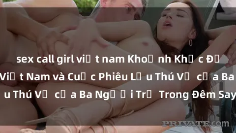 sex call girl việt nam Khoảnh Khắc Đầy Kịch Tính: Sex  Việt Nam và Cuộc Phiêu Lưu Thú Vị của Ba Người Trẻ Trong Đêm Say Đắm