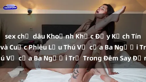 sex chị dâu Khoảnh Khắc Đầy Kịch Tính: Sex  Việt Nam và Cuộc Phiêu Lưu Thú Vị của Ba Người Trẻ Trong Đêm Say Đắm